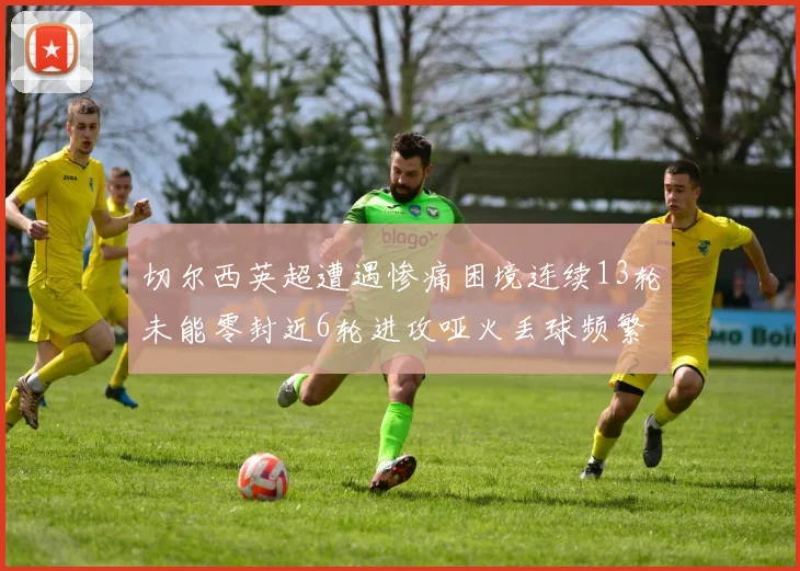 切尔西英超遭遇惨痛困境连续13轮未能零封近6轮进攻哑火丢球频繁