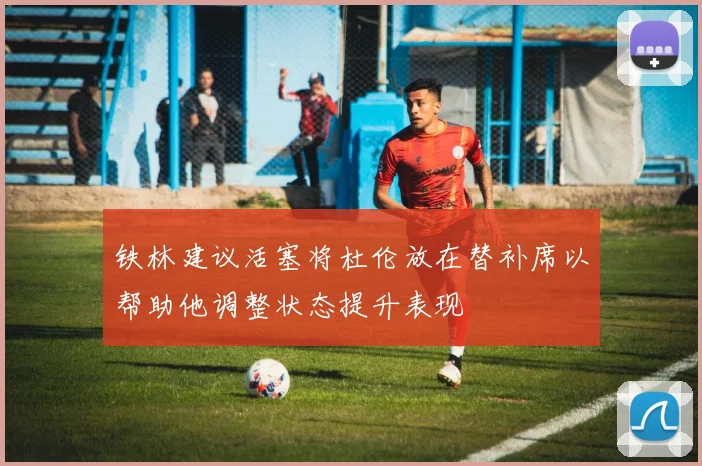 铁林建议活塞将杜伦放在替补席以帮助他调整状态提升表现