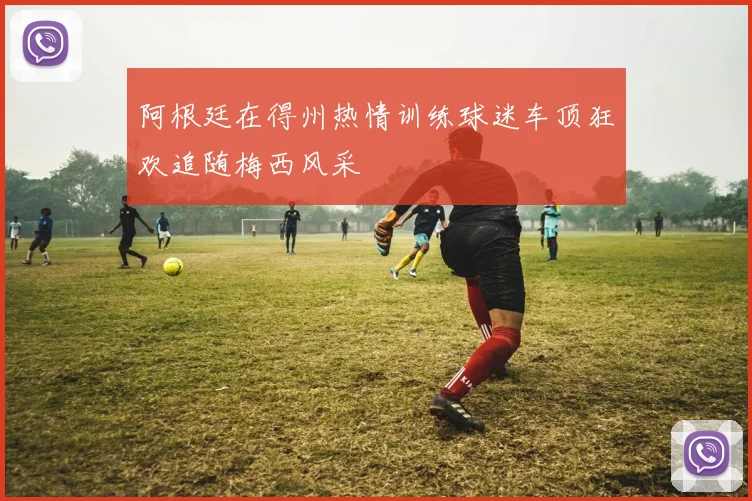 阿根廷在得州热情训练球迷车顶狂欢追随梅西风采