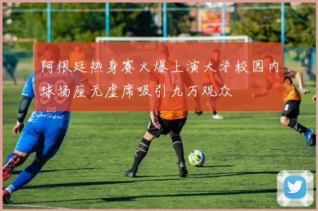 阿根廷热身赛火爆上演大学校园内球场座无虚席吸引九万观众