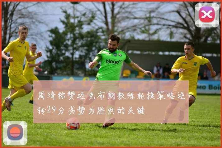 周琦称赞迈克布朗教练轮换策略逆转29分劣势为胜利的关键