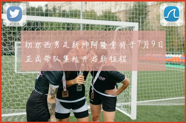 切尔西男足新帅阿隆索将于7月9日正式带队集结开启新征程