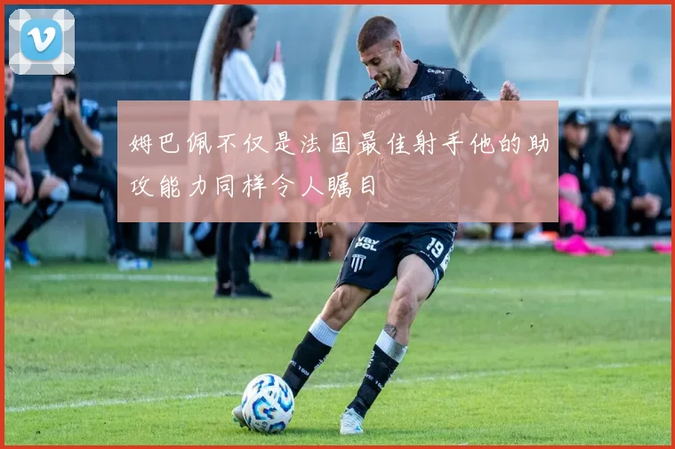 姆巴佩不仅是法国最佳射手他的助攻能力同样令人瞩目