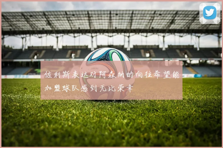 佐利斯表达对阿森纳的向往希望能加盟球队感到无比荣幸