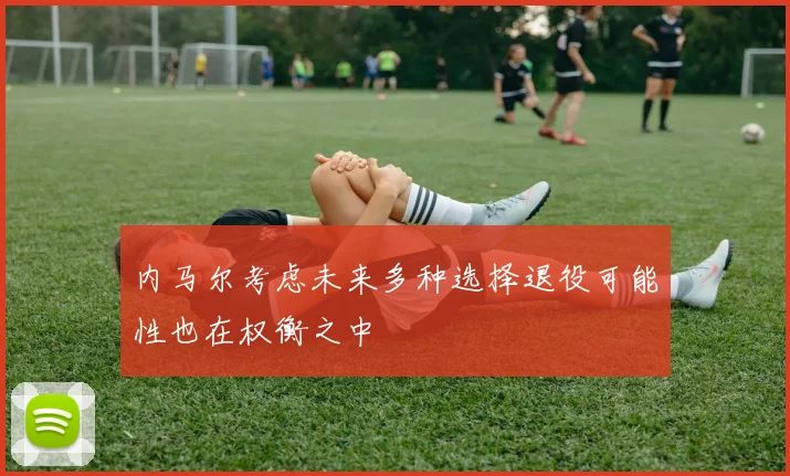 内马尔考虑未来多种选择退役可能性也在权衡之中