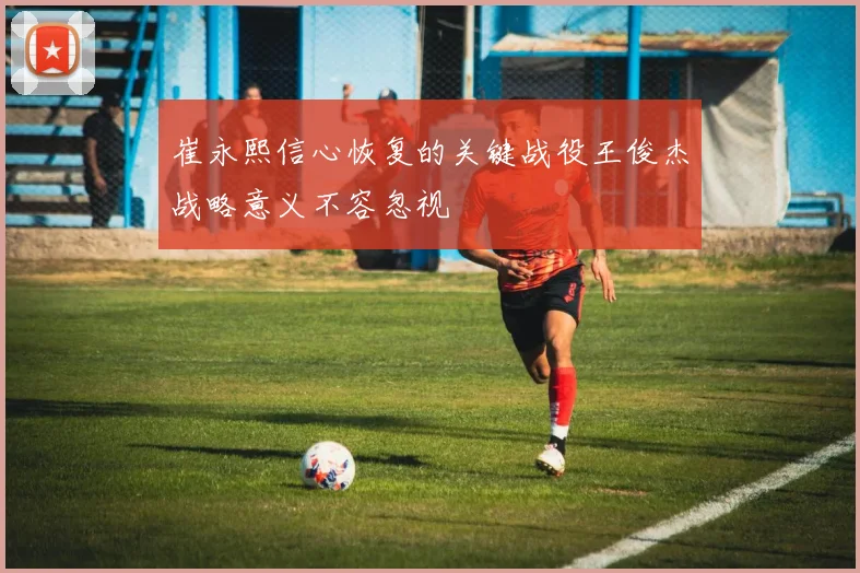 崔永熙信心恢复的关键战役王俊杰战略意义不容忽视